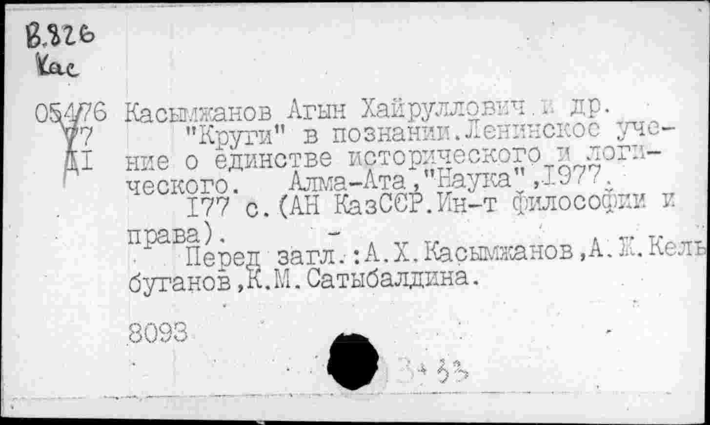 ﻿
Касымжанов Агын Хайрулловнч,и др.
’’Круги” в познании.ленинское учение о единстве исторического и логического. Алма-Ата, Наука ,--9' —
177 с.(АН КазССР.Ин-т философии и
ПраБПеред загл.:А.X.Касымжанов,А.К.Келъ бутанов,К.М.Сатыбалдина.
8093